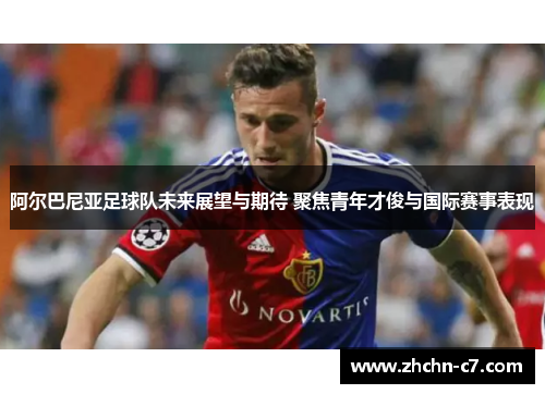 阿尔巴尼亚足球队未来展望与期待 聚焦青年才俊与国际赛事表现