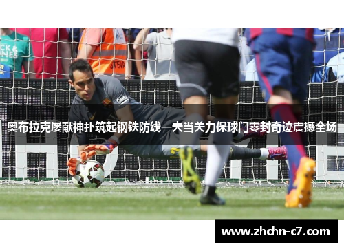 奥布拉克屡献神扑筑起钢铁防线一夫当关力保球门零封奇迹震撼全场