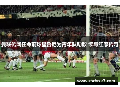 曼联传闻任命前球星鲁尼为青年队助教 续写红魔传奇