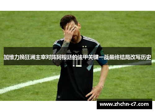 加维力挽狂澜主宰对阵阿根廷的法甲关键一战最终结局改写历史