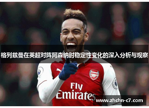 格列兹曼在英超对阵阿森纳时稳定性变化的深入分析与观察 格列兹曼在英超对阵阿森纳时稳定性变化的深入分析与观察